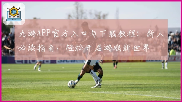 九游APP官方入口与下载教程：新人必读指南，轻松开启游戏新世界
