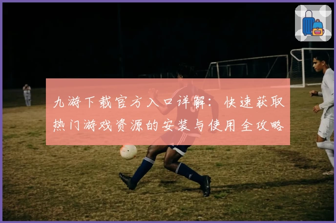 九游下载官方入口详解:快速获取热门游戏资源的安装与使用全攻略