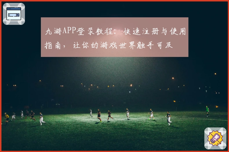 九游APP登录教程：快速注册与使用指南，让你的游戏世界触手可及