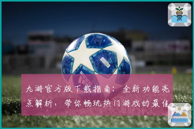 九游官方版下载指南：全新功能亮点解析，带你畅玩热门游戏的最佳选择