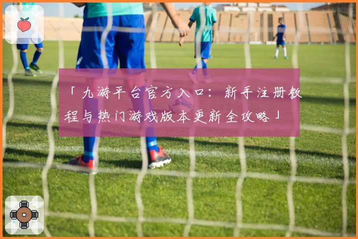 「九游平台官方入口：新手注册教程与热门游戏版本更新全攻略」