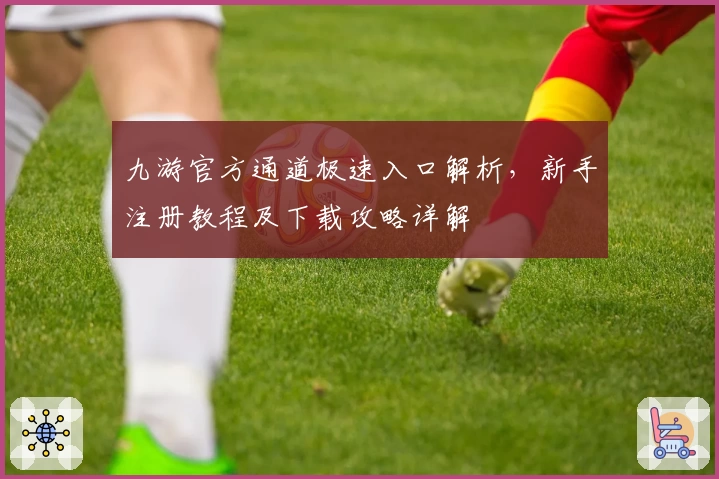 九游官方通道极速入口解析，新手注册教程及下载攻略详解