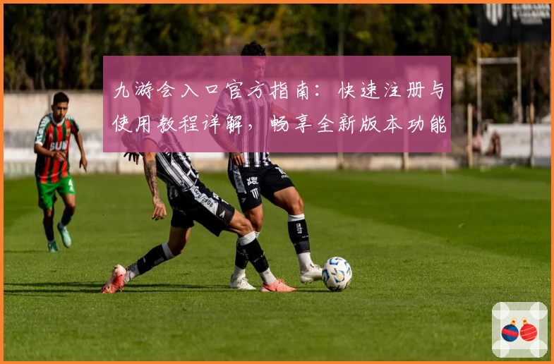 九游会入口官方指南:快速注册与使用教程详解,畅享全新版本功能亮点