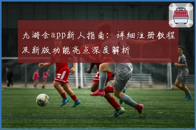 九游会app新人指南：详细注册教程及新版功能亮点深度解析