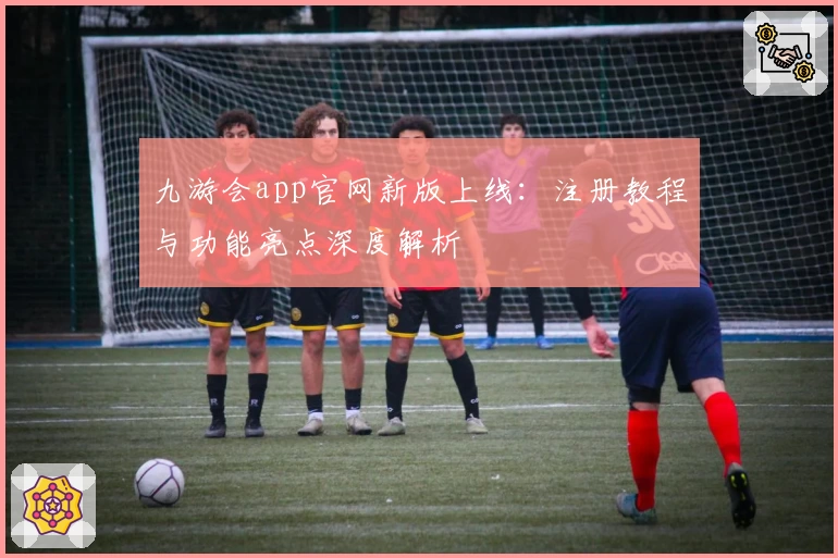 九游会app官网新版上线：注册教程与功能亮点深度解析