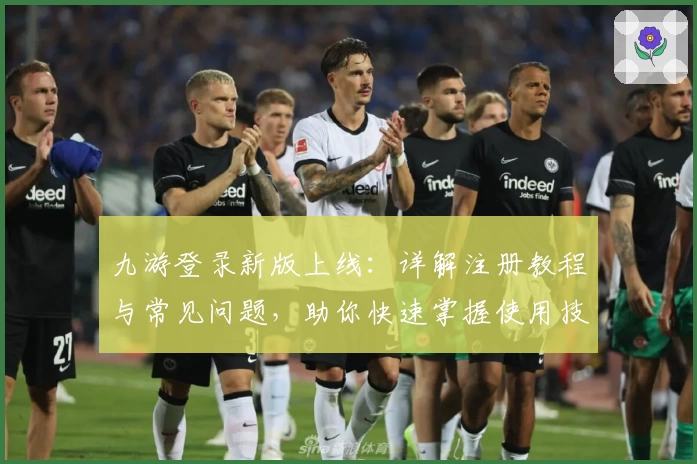 九游登录新版上线：详解注册教程与常见问题，助你快速掌握使用技巧