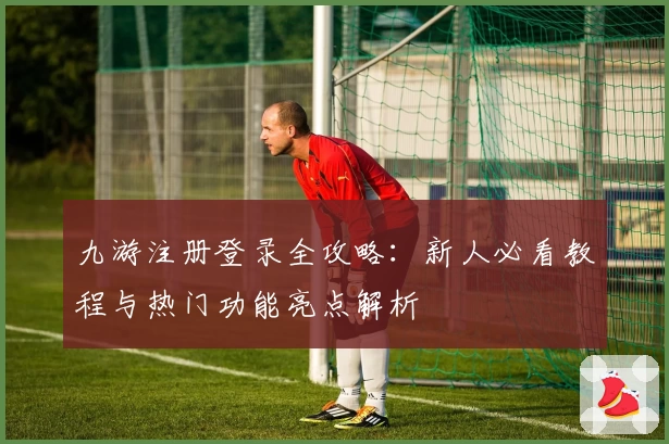 九游注册登录全攻略：新人必看教程与热门功能亮点解析