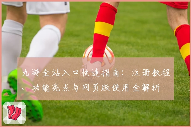 九游全站入口快速指南：注册教程、功能亮点与网页版使用全解析