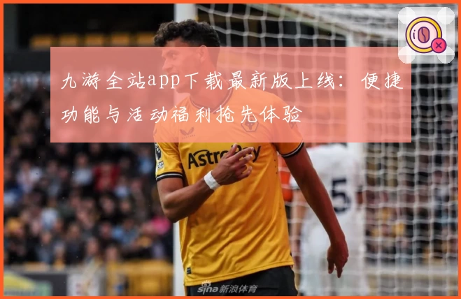 九游全站app下载最新版上线：便捷功能与活动福利抢先体验