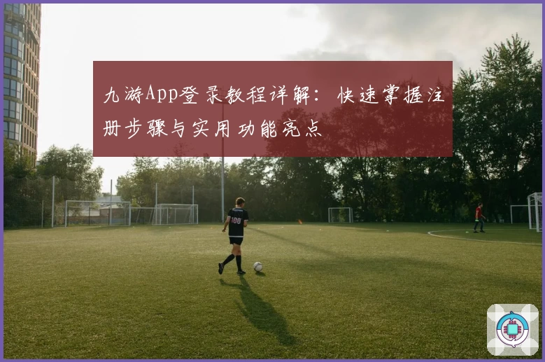 九游App登录教程详解：快速掌握注册步骤与实用功能亮点