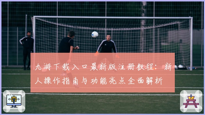 九游下载入口最新版注册教程:新人操作指南与功能亮点全面解析
