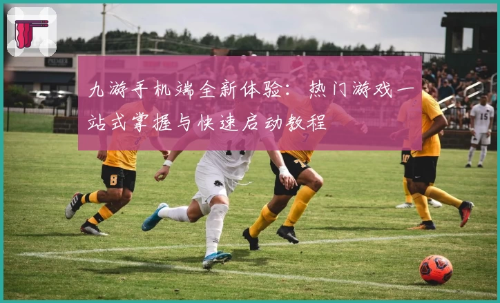 九游手机端全新体验：热门游戏一站式掌握与快速启动教程