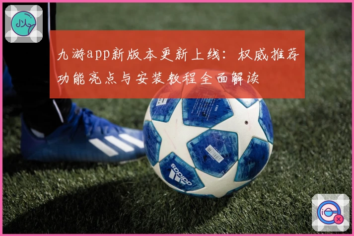 九游app新版本更新上线：权威推荐功能亮点与安装教程全面解读