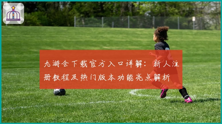 九游会下载官方入口详解：新人注册教程及热门版本功能亮点解析
