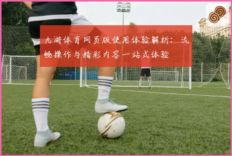 九游体育网页版使用体验解析:流畅操作与精彩内容一站式体验