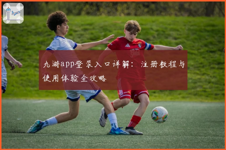 九游app登录入口详解：注册教程与使用体验全攻略