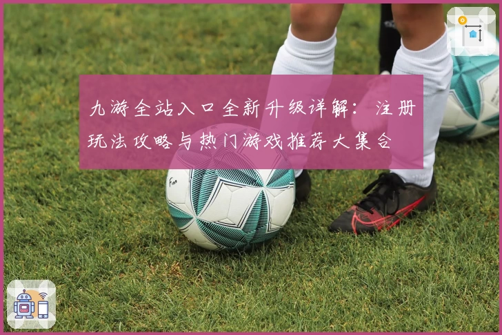 九游全站入口全新升级详解：注册玩法攻略与热门游戏推荐大集合