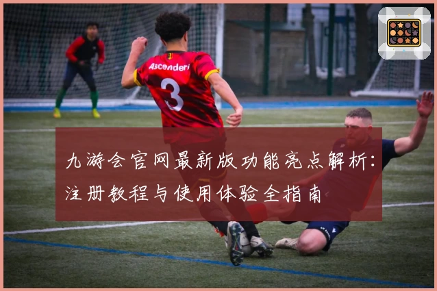 九游会官网最新版功能亮点解析：注册教程与使用体验全指南