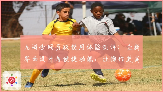 九游会网页版使用体验测评：全新界面设计与便捷功能，让操作更高效
