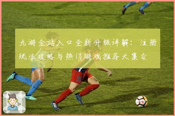 九游全站入口全新升级详解：注册玩法攻略与热门游戏推荐大集合