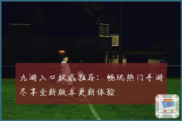 九游入口权威推荐：畅玩热门手游尽享全新版本更新体验