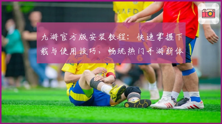 九游官方版安装教程：快速掌握下载与使用技巧，畅玩热门手游新体验