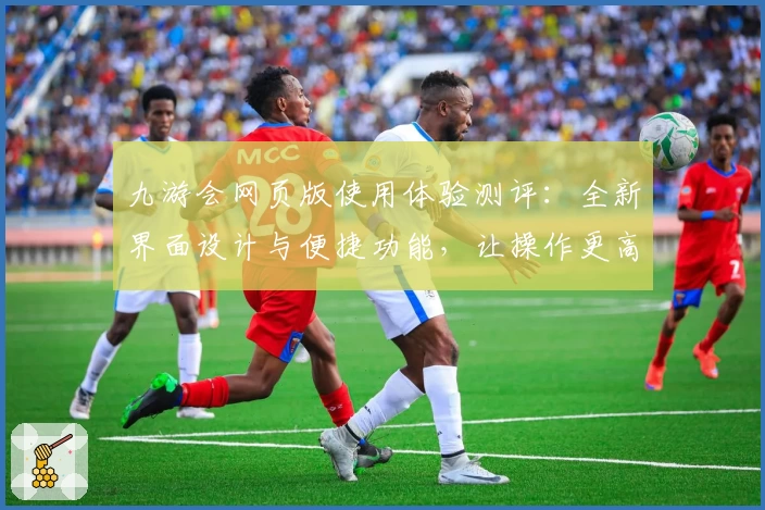 九游会网页版使用体验测评：全新界面设计与便捷功能，让操作更高效