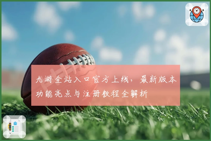 九游全站入口官方上线，最新版本功能亮点与注册教程全解析