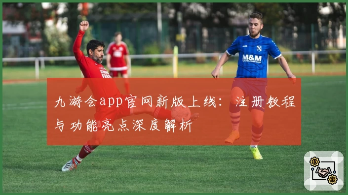 九游会app官网新版上线：注册教程与功能亮点深度解析