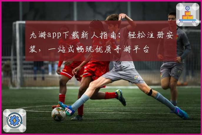 九游app下载新人指南：轻松注册安装，一站式畅玩优质手游平台