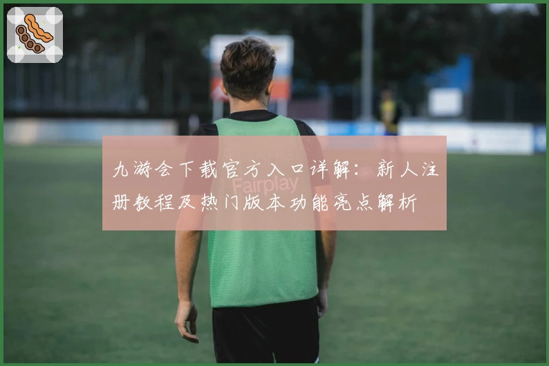 九游会下载官方入口详解：新人注册教程及热门版本功能亮点解析
